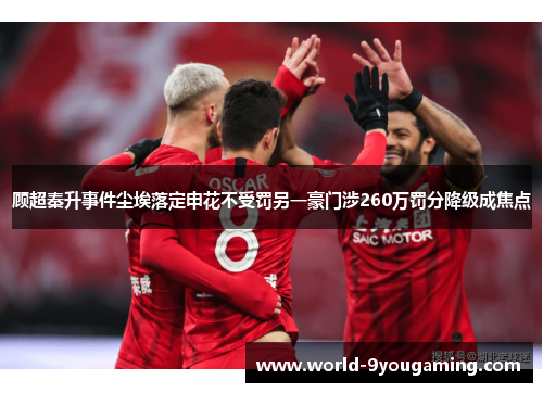 顾超秦升事件尘埃落定申花不受罚另一豪门涉260万罚分降级成焦点 顾超秦升事件尘埃落定申花不受罚另一豪门涉260万罚分降级成焦点