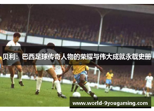 贝利：巴西足球传奇人物的荣耀与伟大成就永载史册