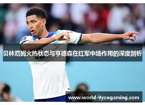 贝林厄姆火热状态与亨德森在红军中场作用的深度剖析 贝林厄姆火热状态与亨德森在红军中场作用的深度剖析