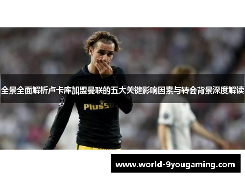 全景全面解析卢卡库加盟曼联的五大关键影响因素与转会背景深度解读