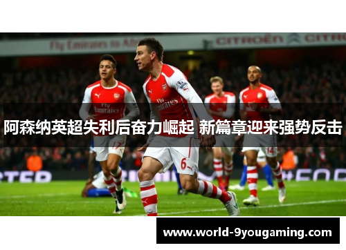 阿森纳英超失利后奋力崛起 新篇章迎来强势反击