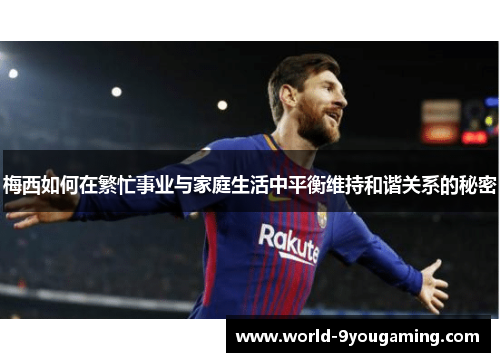梅西如何在繁忙事业与家庭生活中平衡维持和谐关系的秘密